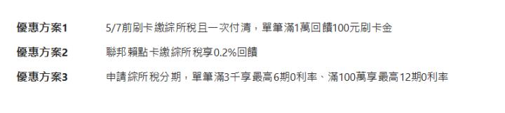  優惠方案1| 5/7前刷卡繳綜所稅且一次付清，單筆滿1萬回饋100元刷卡金| 優惠方案2| 聯邦賴點卡繳綜所稅享0.2%回饋| 優惠方案3| 申請綜所稅分期，單筆滿3千享最高6期0利率、滿100萬享最高12期0利率| 