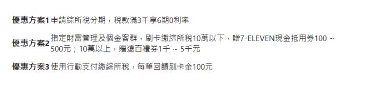 優惠方案1| 申請綜所稅分期，稅款滿3千享6期0利率| 優惠方案2| 指定財富管理及個金客群，刷卡繳綜所稅10萬以下，贈7-ELEVEN現金抵用券100 ~ 500元；10萬以上，贈遠百禮券1千 ~ 5千元| 優惠方案3| 使用行動支付繳綜所稅，每筆回饋刷卡金100元| 