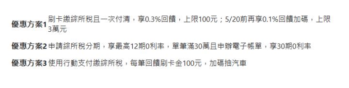  優惠方案1| 刷卡繳綜所稅且一次付清，享0.3%回饋，上限100元；5/20前再享0.1%回饋加碼，上限3萬元| 優惠方案2| 申請綜所稅分期，享最高12期0利率，單筆滿30萬且申辦電子帳單，享30期0利率| 優惠方案3| 使用行動支付繳綜所稅，每筆回饋刷卡金100元，加碼抽汽車| 
