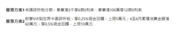  優惠方案1| 申請綜所稅分期，單筆滿3千享6期0利率、單筆滿100萬享12期0利率| 優惠方案2| 財管VIP刷世界卡繳綜所稅，享0.25%現金回饋，上限5萬元；4至6月累積消費金額滿60萬元，享0.5%現金回饋，上限10萬元| 