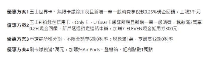  優惠方案1| 玉山世界卡、無限卡繳綜所稅且新增一筆一般消費享稅款0.25%現金回饋，上限3千元| 優惠方案2| 玉山Pi拍錢包信用卡、Only卡、U&nbsp;Bear卡繳綜所稅且新增一筆一般消費，稅款滿3萬享0.2%現金回饋，新戶透過指定連結申辦，加贈7-ELEVEN現金抵用券300元| 優惠方案3| 申請綜所稅分期，不限金額享6期0利率；稅款滿1萬，享最高12期0利率| 優惠方案4| 刷卡繳稅滿1萬元，加碼抽Air Pods、登機箱、紅利點數1萬點| 