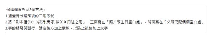  &nbsp;保護個資外洩3個方法： 1.遮蓋身分證背後的二組序號 2.將「影本僅供○○銀行(商家)做ＸＸ用途之用」，正面寫在「照片或生日空白處」，背面寫在「父母或配偶欄空白處」 3.字的結尾與斷行，請在後方加上橫線，以防止被偷加上文字 | 