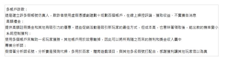  &nbsp;多帳戶詐欺： 這是建立許多假帳號仿真人，欺詐者使用虛假憑據創建數十或數百個帳戶，在線上操控評論、獲取收益、不實廣告消息 &nbsp;高額禮金： 提供高額註冊獎金和其他有吸引力的優惠。這些促銷活動是吸引新玩家的最佳方式，但成本高，也意味著領取後，能出款的機率變小 &nbsp;系統控制獲利： 使用多個帳戶來幫助一名玩家獲勝。其他帳戶用於故意輸掉，因此可以將所有隨之而來的勝利和獎金收入囊中 專業分析師： 假借著分析師名號，分析賽是預測代操，多用於百家、體育遊戲項目，與其他多名假號打配合，感謝獲利讓其他玩家信以為真 | 