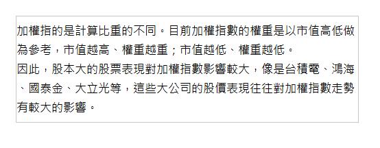  加權指的是計算比重的不同。目前加權指數的權重是以市值高低做為參考，市值越高、權重越重；市值越低、權重越低。 因此，股本大的股票表現對加權指數影響較大，像是台積電、鴻海、國泰金、大立光等，這些大公司的股價表現往往對加權指數走勢有較大的影響。 | 